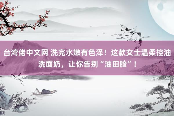 台湾佬中文网 洗完水嫩有色泽！这款女士温柔控油洗面奶，让你告别“油田脸”！