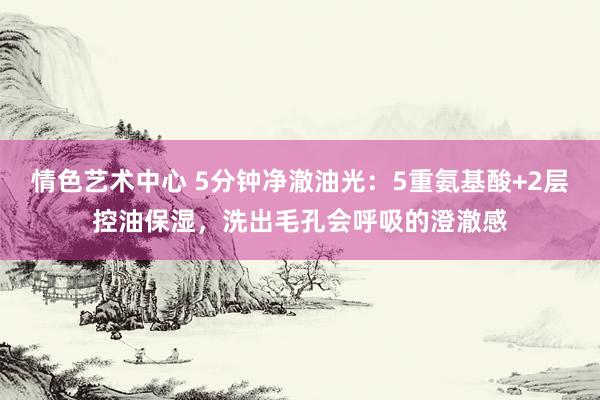情色艺术中心 5分钟净澈油光：5重氨基酸+2层控油保湿，洗出毛孔会呼吸的澄澈感
