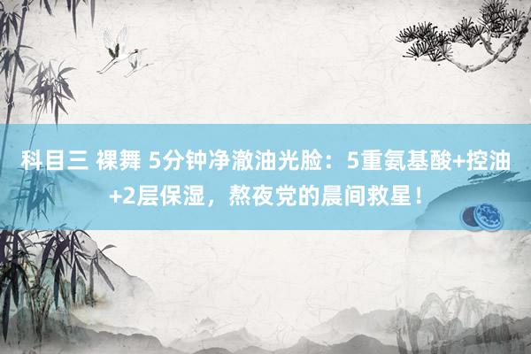 科目三 裸舞 5分钟净澈油光脸：5重氨基酸+控油+2层保湿，熬夜党的晨间救星！