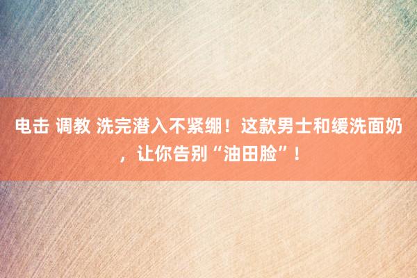 电击 调教 洗完潜入不紧绷！这款男士和缓洗面奶，让你告别“油田脸”！