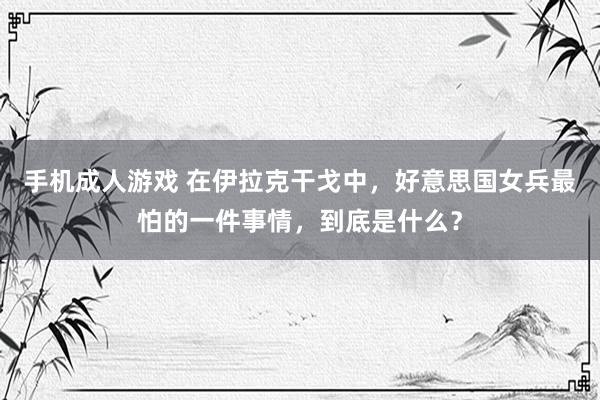 手机成人游戏 在伊拉克干戈中，好意思国女兵最怕的一件事情，到底是什么？