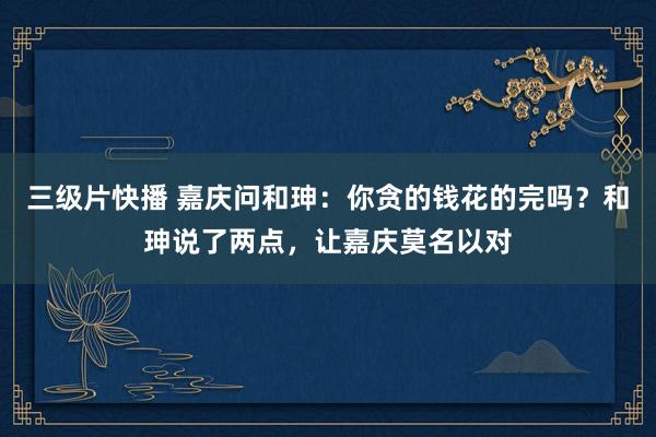三级片快播 嘉庆问和珅：你贪的钱花的完吗？和珅说了两点，让嘉庆莫名以对