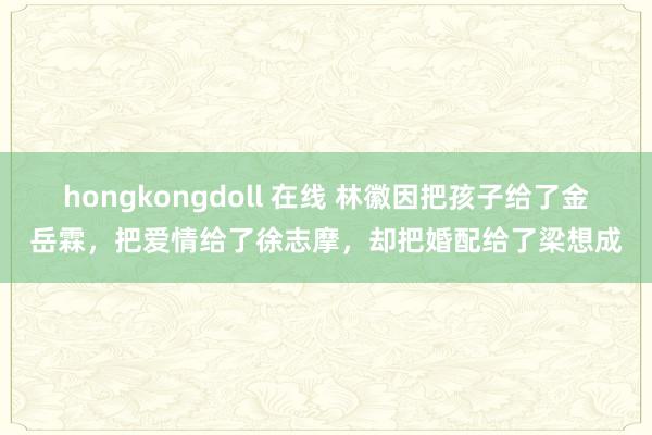 hongkongdoll 在线 林徽因把孩子给了金岳霖，把爱情给了徐志摩，却把婚配给了梁想成