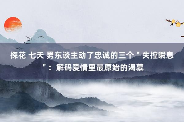 探花 七天 男东谈主动了忠诚的三个＂失控瞬息＂：解码爱情里最原始的渴慕