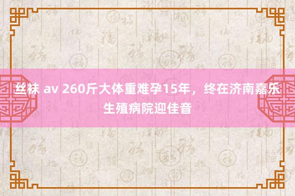 丝袜 av 260斤大体重难孕15年，终在济南嘉乐生殖病院迎佳音