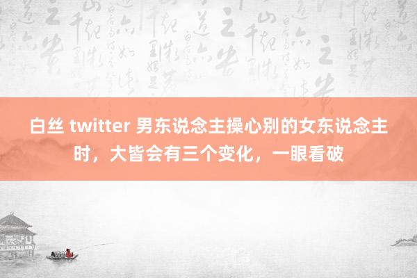 白丝 twitter 男东说念主操心别的女东说念主时，大皆会有三个变化，一眼看破