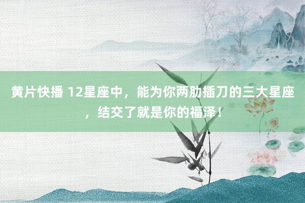 黄片快播 12星座中，能为你两肋插刀的三大星座，结交了就是你的福泽！