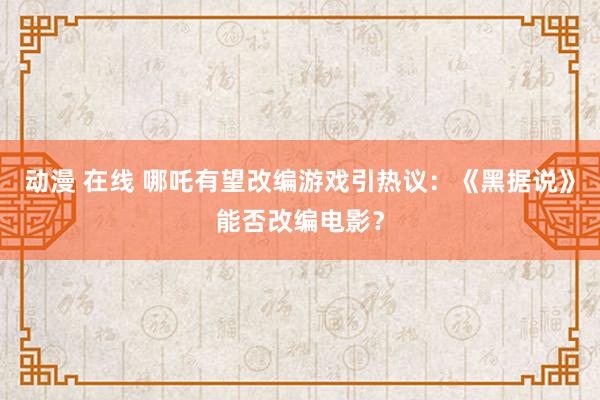 动漫 在线 哪吒有望改编游戏引热议：《黑据说》能否改编电影？