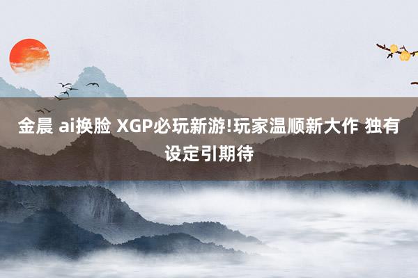 金晨 ai换脸 XGP必玩新游!玩家温顺新大作 独有设定引期待
