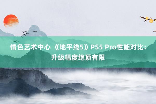 情色艺术中心 《地平线5》PS5 Pro性能对比：升级幅度绝顶有限