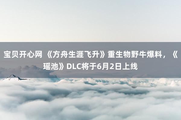 宝贝开心网 《方舟生涯飞升》重生物野牛爆料，《瑶池》DLC将于6月2日上线