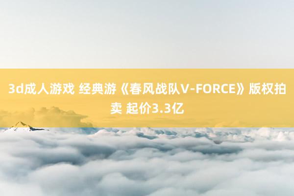 3d成人游戏 经典游《春风战队V-FORCE》版权拍卖 起价3.3亿