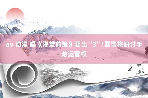av 动漫 曝《渴望前锋》要出“3”!暴雪将研讨手游运营权