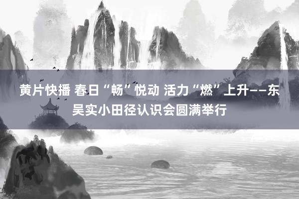 黄片快播 春日“畅”悦动 活力“燃”上升——东吴实小田径认识会圆满举行