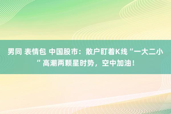 男同 表情包 中国股市：散户盯着K线“一大二小”高潮两颗星时势，空中加油！