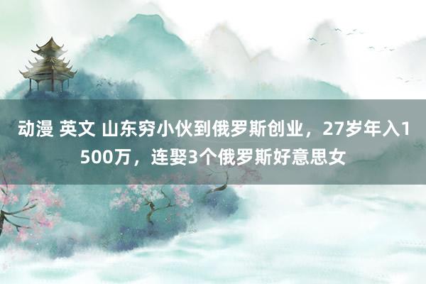 动漫 英文 山东穷小伙到俄罗斯创业，27岁年入1500万，连娶3个俄罗斯好意思女