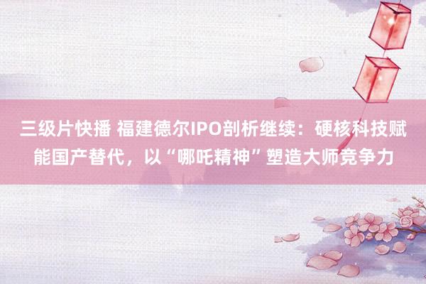 三级片快播 福建德尔IPO剖析继续：硬核科技赋能国产替代，以“哪吒精神”塑造大师竞争力