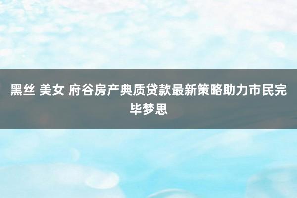 黑丝 美女 府谷房产典质贷款最新策略助力市民完毕梦思