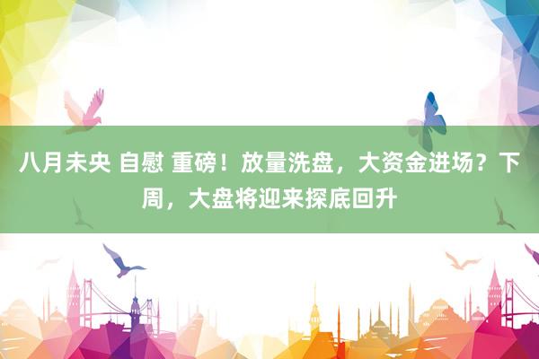 八月未央 自慰 重磅！放量洗盘，大资金进场？下周，大盘将迎来探底回升
