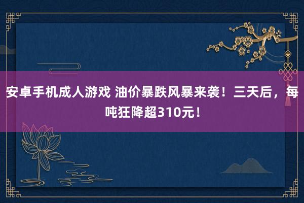 安卓手机成人游戏 油价暴跌风暴来袭！三天后，每吨狂降超310元！