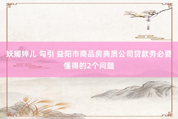 妖媚婷儿 勾引 益阳市商品房典质公司贷款务必要懂得的2个问题