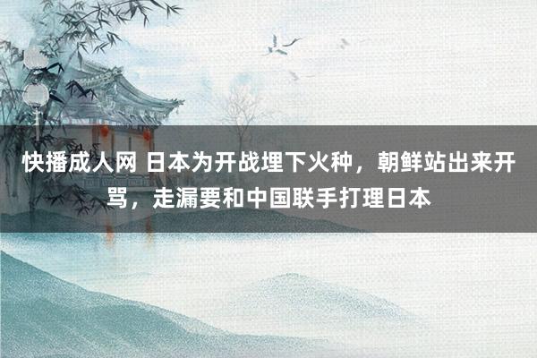 快播成人网 日本为开战埋下火种，朝鲜站出来开骂，走漏要和中国联手打理日本