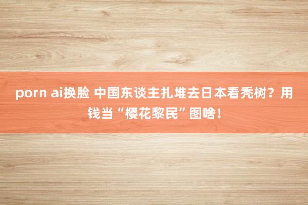 porn ai换脸 中国东谈主扎堆去日本看秃树？用钱当“樱花黎民”图啥！