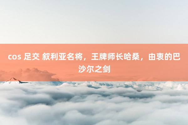 cos 足交 叙利亚名将，王牌师长哈桑，由衷的巴沙尔之剑