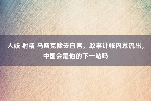 人妖 射精 马斯克除去白宫，政事计帐内幕流出，中国会是他的下一站吗