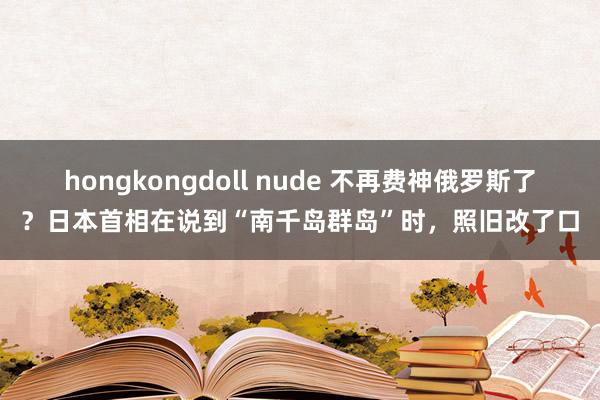 hongkongdoll nude 不再费神俄罗斯了？日本首相在说到“南千岛群岛”时，照旧改了口