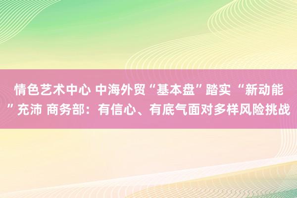 情色艺术中心 中海外贸“基本盘”踏实 “新动能”充沛 商务部：有信心、有底气面对多样风险挑战