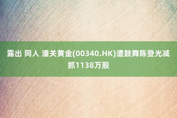 露出 同人 潼关黄金(00340.HK)遭鼓舞陈登光减抓1138万股