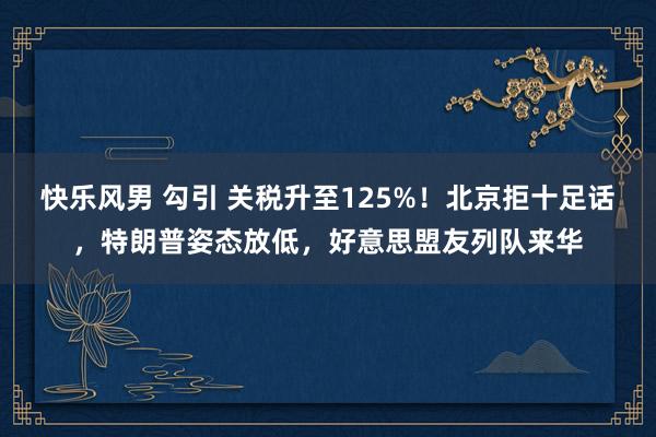 快乐风男 勾引 关税升至125%！北京拒十足话，特朗普姿态放低，好意思盟友列队来华