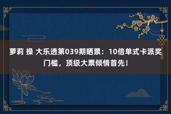 萝莉 操 大乐透第039期晒票：10倍单式卡派奖门槛，顶级大票倾情首先！