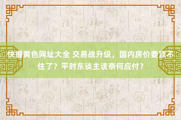 快播黄色网址大全 交易战升级，国内房价要顶不住了？平时东谈主该奈何应付？