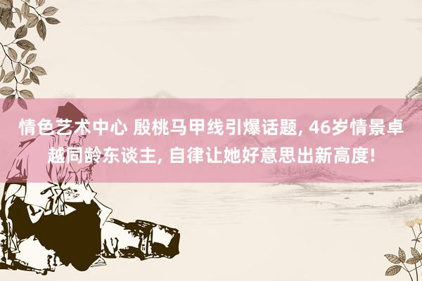 情色艺术中心 殷桃马甲线引爆话题， 46岁情景卓越同龄东谈主， 自律让她好意思出新高度!