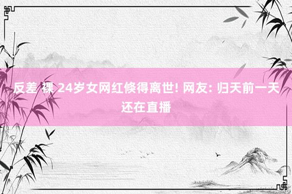 反差 裸 24岁女网红倏得离世! 网友: 归天前一天还在直播