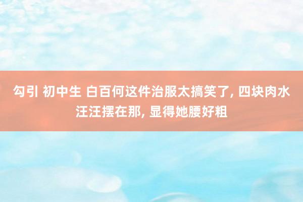 勾引 初中生 白百何这件治服太搞笑了， 四块肉水汪汪摆在那， 显得她腰好粗