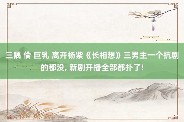 三隅 倫 巨乳 离开杨紫《长相想》三男主一个抗剧的都没， 新剧开播全部都扑了!