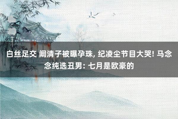 白丝足交 阚清子被曝孕珠， 纪凌尘节目大哭! 马念念纯选丑男: 七月是欧豪的