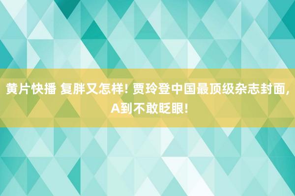 黄片快播 复胖又怎样! 贾玲登中国最顶级杂志封面， A到不敢眨眼!