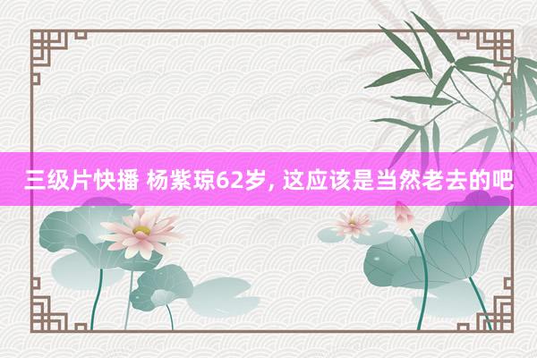 三级片快播 杨紫琼62岁， 这应该是当然老去的吧