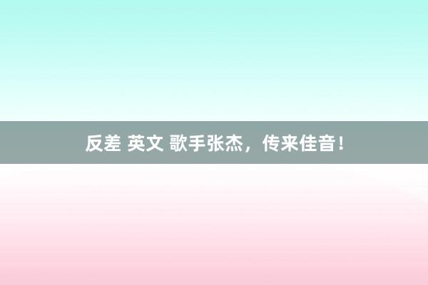 反差 英文 歌手张杰，传来佳音！