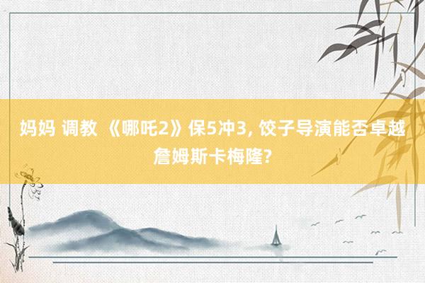 妈妈 调教 《哪吒2》保5冲3， 饺子导演能否卓越詹姆斯卡梅隆?