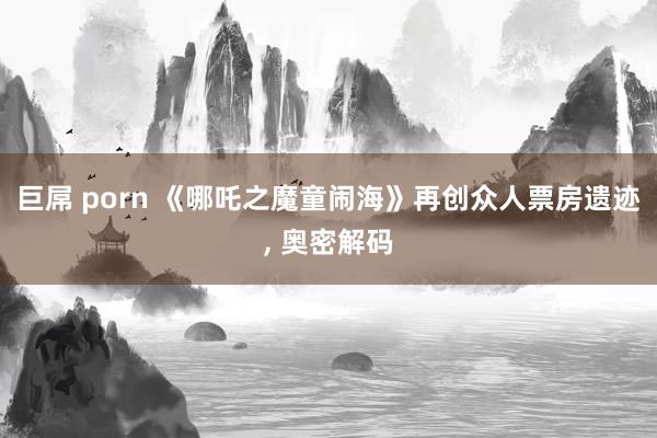 巨屌 porn 《哪吒之魔童闹海》再创众人票房遗迹， 奥密解码