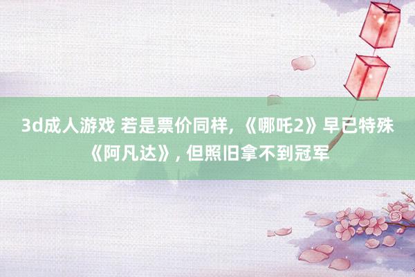3d成人游戏 若是票价同样， 《哪吒2》早已特殊《阿凡达》， 但照旧拿不到冠军