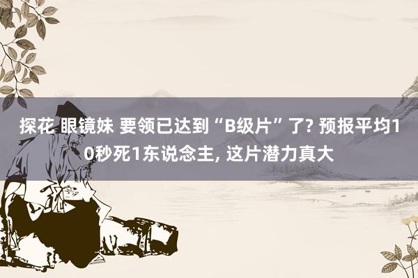 探花 眼镜妹 要领已达到“B级片”了? 预报平均10秒死1东说念主， 这片潜力真大