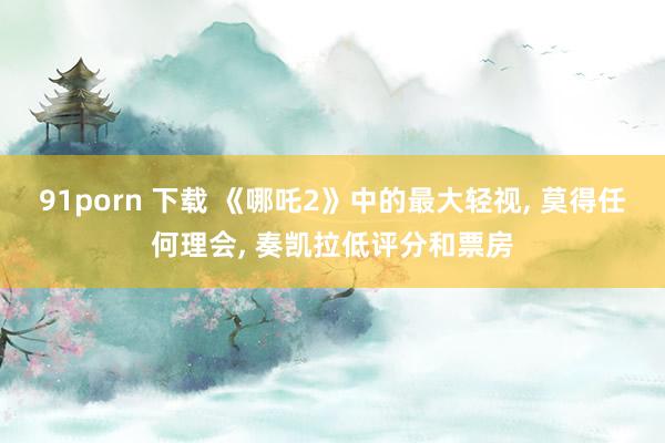 91porn 下载 《哪吒2》中的最大轻视， 莫得任何理会， 奏凯拉低评分和票房