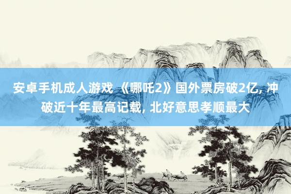安卓手机成人游戏 《哪吒2》国外票房破2亿， 冲破近十年最高记载， 北好意思孝顺最大