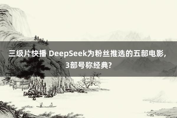 三级片快播 DeepSeek为粉丝推选的五部电影， 3部号称经典?